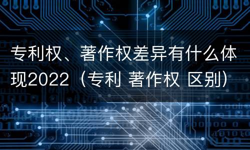 专利权、著作权差异有什么体现2022（专利 著作权 区别）