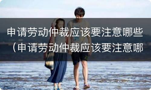 申请劳动仲裁应该要注意哪些（申请劳动仲裁应该要注意哪些细节）