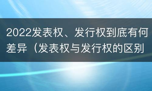 2022发表权、发行权到底有何差异（发表权与发行权的区别）