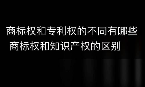 商标权和专利权的不同有哪些 商标权和知识产权的区别