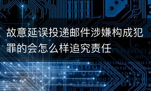 故意延误投递邮件涉嫌构成犯罪的会怎么样追究责任