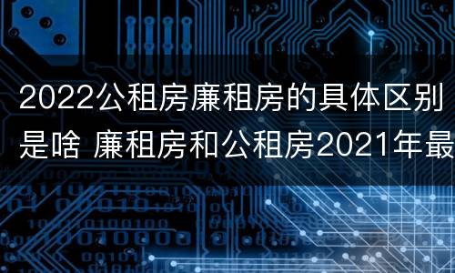 2022公租房廉租房的具体区别是啥 廉租房和公租房2021年最新通知