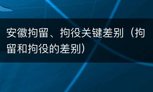 安徽拘留、拘役关键差别（拘留和拘役的差别）