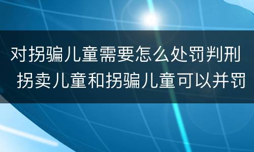 对拐骗儿童需要怎么处罚判刑 拐卖儿童和拐骗儿童可以并罚吗