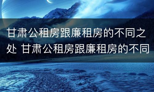 甘肃公租房跟廉租房的不同之处 甘肃公租房跟廉租房的不同之处有哪些