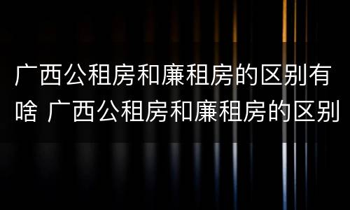 广西公租房和廉租房的区别有啥 广西公租房和廉租房的区别有啥不同