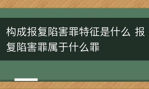 构成报复陷害罪特征是什么 报复陷害罪属于什么罪