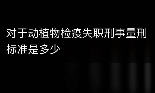 对于动植物检疫失职刑事量刑标准是多少