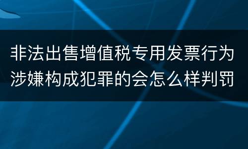 非法出售增值税专用发票行为涉嫌构成犯罪的会怎么样判罚