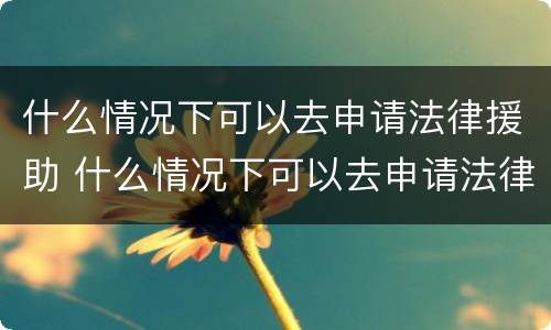 什么情况下可以去申请法律援助 什么情况下可以去申请法律援助呢