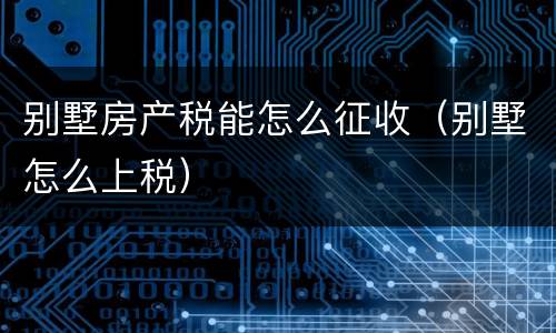 别墅房产税能怎么征收（别墅怎么上税）