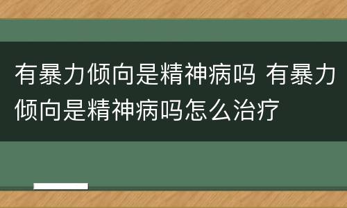 有暴力倾向是精神病吗 有暴力倾向是精神病吗怎么治疗