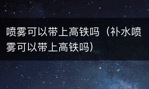 喷雾可以带上高铁吗（补水喷雾可以带上高铁吗）