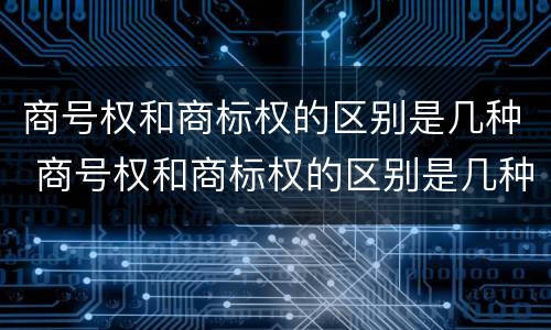 商号权和商标权的区别是几种 商号权和商标权的区别是几种类型
