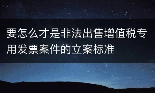 要怎么才是非法出售增值税专用发票案件的立案标准