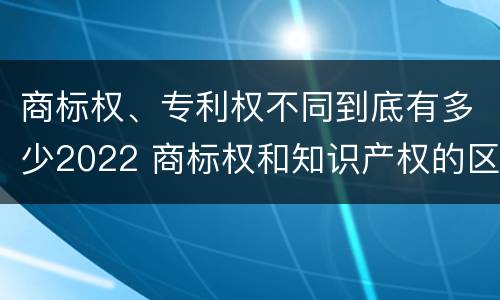 商标权、专利权不同到底有多少2022 商标权和知识产权的区别