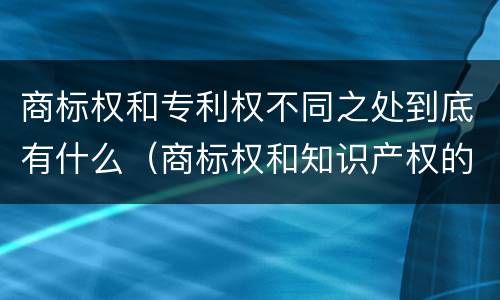 商标权和专利权不同之处到底有什么（商标权和知识产权的区别）