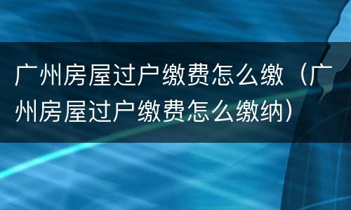 广州房屋过户缴费怎么缴（广州房屋过户缴费怎么缴纳）