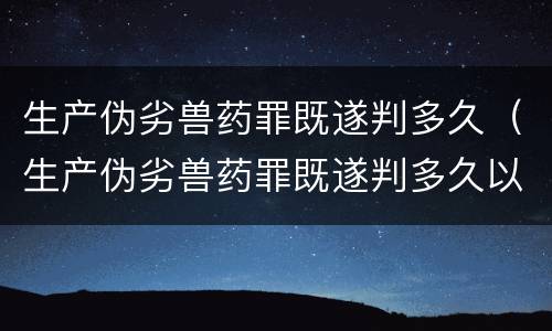 生产伪劣兽药罪既遂判多久（生产伪劣兽药罪既遂判多久以上）