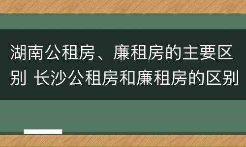 湖南公租房、廉租房的主要区别 长沙公租房和廉租房的区别