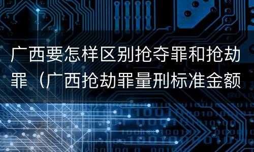 广西要怎样区别抢夺罪和抢劫罪（广西抢劫罪量刑标准金额）