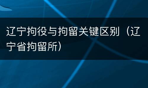 辽宁拘役与拘留关键区别（辽宁省拘留所）
