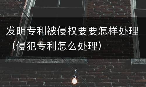 发明专利被侵权要要怎样处理（侵犯专利怎么处理）