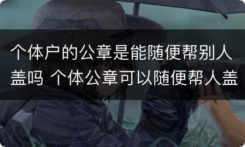 个体户的公章是能随便帮别人盖吗 个体公章可以随便帮人盖吗