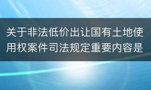 关于非法低价出让国有土地使用权案件司法规定重要内容是什么