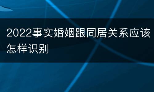 2022事实婚姻跟同居关系应该怎样识别