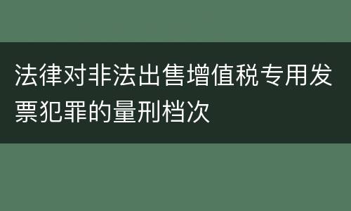 法律对非法出售增值税专用发票犯罪的量刑档次