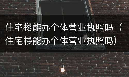 住宅楼能办个体营业执照吗（住宅楼能办个体营业执照吗）
