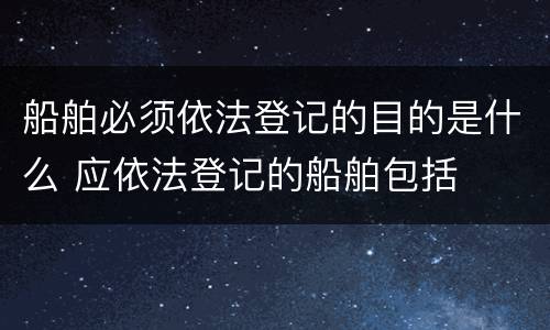 船舶必须依法登记的目的是什么 应依法登记的船舶包括
