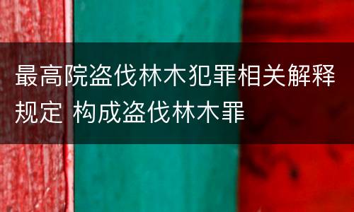 最高院盗伐林木犯罪相关解释规定 构成盗伐林木罪