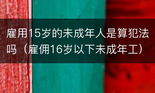雇用15岁的未成年人是算犯法吗（雇佣16岁以下未成年工）