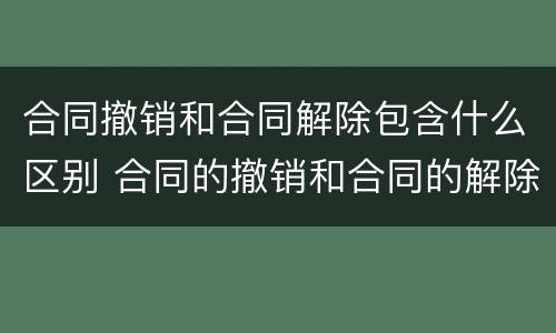合同撤销和合同解除包含什么区别 合同的撤销和合同的解除区别
