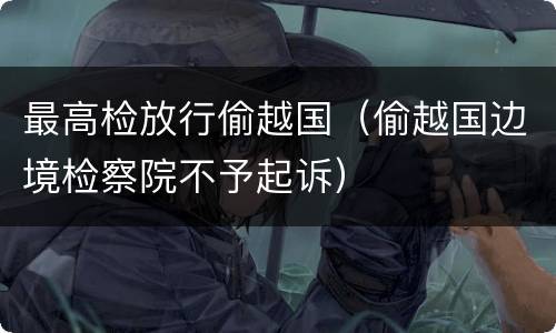 最高检放行偷越国（偷越国边境检察院不予起诉）