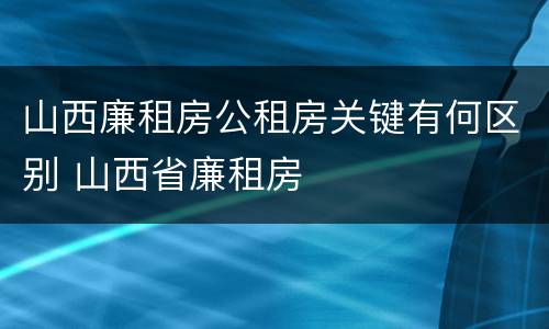 山西廉租房公租房关键有何区别 山西省廉租房