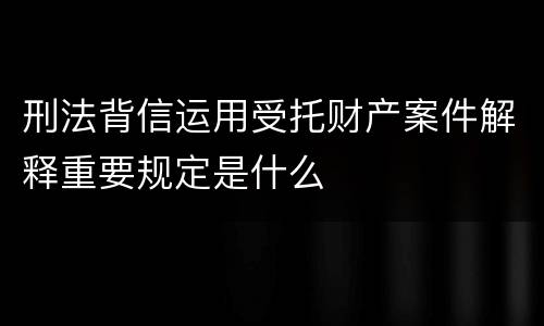 刑法背信运用受托财产案件解释重要规定是什么