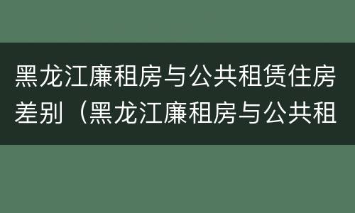 黑龙江廉租房与公共租赁住房差别（黑龙江廉租房与公共租赁住房差别大吗）