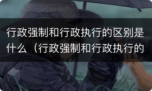行政强制和行政执行的区别是什么（行政强制和行政执行的区别是什么意思）