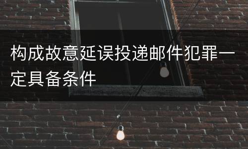 构成故意延误投递邮件犯罪一定具备条件