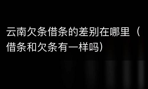 云南欠条借条的差别在哪里（借条和欠条有一样吗）