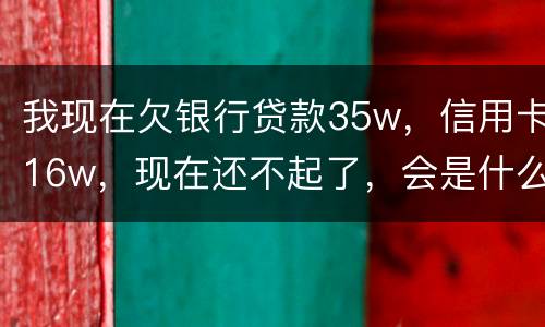 我现在欠银行贷款35w，信用卡16w，现在还不起了，会是什么后果