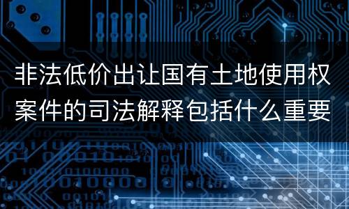 非法低价出让国有土地使用权案件的司法解释包括什么重要规定