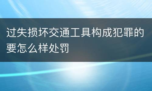 过失损坏交通工具构成犯罪的要怎么样处罚