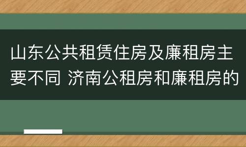 山东公共租赁住房及廉租房主要不同 济南公租房和廉租房的区别