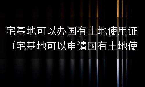 宅基地可以办国有土地使用证（宅基地可以申请国有土地使用证吗）