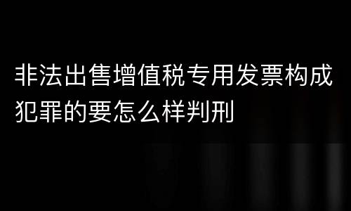 非法出售增值税专用发票构成犯罪的要怎么样判刑