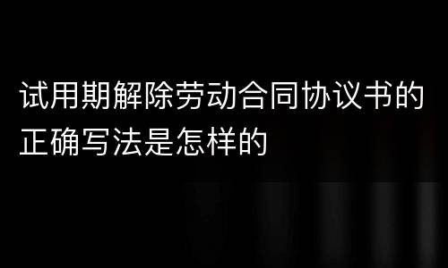 试用期解除劳动合同协议书的正确写法是怎样的